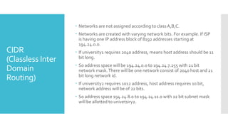 CIDR
(Classless Inter
Domain
Routing)
 Networks are not assigned according to classA,B,C.
 Networks are created with varying network bits. For example. If ISP
is having one IP address block of 8192 addresses starting at
194.24.0.0.
 If university1 requires 2040 address, means host address should be 11
bit long.
 So address space will be 194.24.0.0 to 194.24.7.255 with 21 bit
network mask.There will be one network consist of 2040 host and 21
bit long network id.
 If university2 requires 1012 address, host address requires 10 bit,
network address will be of 22 bits.
 So address space 194.24.8.0 to 194.24.11.0 with 22 bit subnet mask
will be allotted to univetsiry2.
 