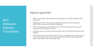 NAT
(Network
Address
Translation)
Objection against NAT.
 NAT violates the rules that every IP address uniquely identifies the
machine.
 Mapping in NAT is set up by outgoing packet, incoming packet
cannot be accepted until after outgoing.
 NAT is dependent on header format ofTCP, if header format will
change it will not able to work.
 If source uses any other protocol other thanTCP/UDP, then also NAT
will fail.
 NAT keeps the information about every connection passing through
it.This is property of connection oriented, but NAT also keeps the
state information of connection less.
 