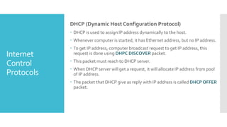 Internet
Control
Protocols
DHCP (Dynamic Host Configuration Protocol)
 DHCP is used to assign IP address dynamically to the host.
 Whenever computer is started, it has Ethernet address, but no IP address.
 To get IP address, computer broadcast request to get IP address, this
request is done using DHPC DISCOVER packet.
 This packet must reach to DHCP server.
 When DHCP server will get a request, it will allocate IP address from pool
of IP address.
 The packet that DHCP give as reply with IP address is called DHCP OFFER
packet.
 