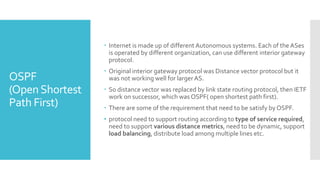 OSPF
(OpenShortest
Path First)
 Internet is made up of different Autonomous systems. Each of the ASes
is operated by different organization, can use different interior gateway
protocol.
 Original interior gateway protocol was Distance vector protocol but it
was not working well for larger AS.
 So distance vector was replaced by link state routing protocol, then IETF
work on successor, which was OSPF( open shortest path first).
 There are some of the requirement that need to be satisfy by OSPF.
• protocol need to support routing according to type of service required,
need to support various distance metrics, need to be dynamic, support
load balancing, distribute load among multiple lines etc.
 