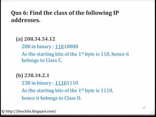 Qus 6: Find the class of the following IP
addresses.
(a) 208.34.54.12
208 in binary : 11010000
As the starting bits of the 1st byte is 110, hence it
belongs to Class C.
(b) 238.34.2.1
238 in binary : 11101110
As the starting bits of the 1st byte is 1110,
hence it belongs to Class D.
10
© http://btechdu.blogspot.com/
 