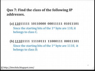 Qus 7: Find the class of the following IP
addresses.
(a) 11011111 10110000 00011111 01011101
Since the starting bits of the 1st byte are 110, it
belongs to class C.
(b) 11101111 11110111 11000111 00011101
Since the starting bits of the 1st byte are 1110, it
belongs to class D.
11
© http://btechdu.blogspot.com/
 
