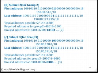 (b) Subnet 2(for Group 2)
First address: 10010110 01010000 01000000 00000000/18
150.80.64.0/18
Last address: 10010110 01010000 01111111 11111111/18
150.80.127.255/18
Total addresses possible=2^14=16384
Required addresses for group2=400*8=3200
Unused addresses=16384-3200=13184 …. (2)
(c) Subnet 3(for Group3)
First address: 10010110 01010000 10000000 00000000/18
150.80.128.0/18
Last address: 10010110 01010000 10111111 11111111/18
150.80.191.0/18
Total addresses possible=2^14=16384
Required address for group3=2000*4=8000
Unused addresses=16384-8000=8384 …. (3)
22
© http://btechdu.blogspot.com/
 