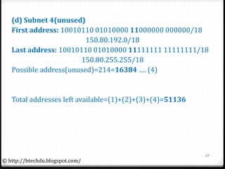(d) Subnet 4(unused)
First address: 10010110 01010000 11000000 000000/18
150.80.192.0/18
Last address: 10010110 01010000 11111111 11111111/18
150.80.255.255/18
Possible address(unused)=214=16384 …. (4)
Total addresses left available=(1)+(2)+(3)+(4)=51136
23
© http://btechdu.blogspot.com/
 
