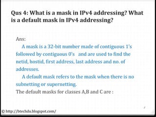 Qus 4: What is a mask in IPv4 addressing? What
is a default mask in IPv4 addressing?
Ans:
A mask is a 32-bit number made of contiguous 1’s
followed by contiguous 0’s and are used to find the
netid, hostid, first address, last address and no. of
addresses.
A default mask refers to the mask when there is no
subnetting or supernetting.
The default masks for classes A,B and C are :
8
© http://btechdu.blogspot.com/
 