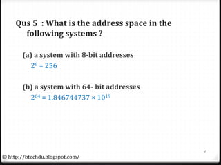 Qus 5 : What is the address space in the
following systems ?
(a) a system with 8-bit addresses
28 = 256
(b) a system with 64- bit addresses
264 = 1.846744737 × 1019
9
© http://btechdu.blogspot.com/
 