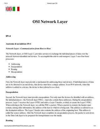 7/5/13 NetworkLayer OSI
www.highteck.net/EN/Network/OSI_Network_Layer.html 1/31
OSI Network Layer
IPv4
Anatomia di un indirizzo IPv4
Network Layer - Communication from Host to Host
The Network layer, or OSI Layer 3, provides services to exchange the individual pieces of data over the
network between identified end devices. To accomplish this end-to-end transport, Layer 3 uses four basic
processes:
Addressing
Encapsulation
Routing
Decapsulation
Addressing
First, the Network layer must provide a mechanism for addressing these end devices. If individual pieces of data
are to be directed to an end device, that device must have a unique address. In an IPv4 network, when this
address is added to a device, the device is then referred to as a host.
Encapsulation
Second, the Network layer must provide encapsulation. Not only must the devices be identified with an address,
the individual pieces - the Network layer PDUs - must also contain these addresses. During the encapsulation
process, Layer 3 receives the Layer 4 PDU and adds a Layer 3 header, or label, to create the Layer 3 PDU.
When referring to the Network layer, we call this PDU a packet. When a packet is created, the header must
contain, among other information, the address of the host to which it is being sent. This address is referred to as
the destination address. The Layer 3 header also contains the address of the originating host. This address is
called the source address. After the Network layer completes its encapsulation process, the packet is sent down
to the Data Link layer to be prepared for transportation over the media.
Routing
 