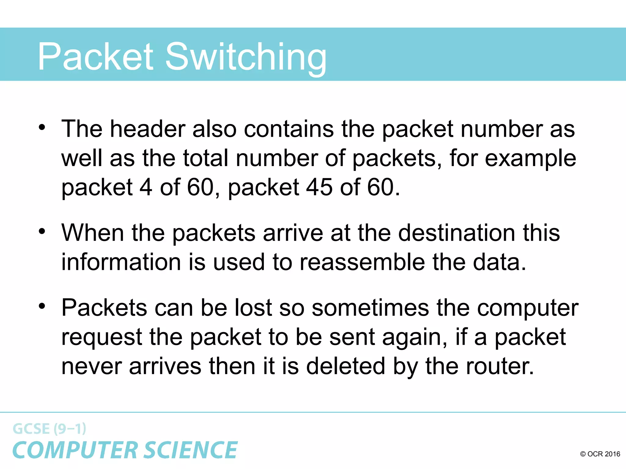 © OCR 2016
Packet Switching
• The header also contains the packet number as
well as the total number of packets, for example
packet 4 of 60, packet 45 of 60.
• When the packets arrive at the destination this
information is used to reassemble the data.
• Packets can be lost so sometimes the computer
request the packet to be sent again, if a packet
never arrives then it is deleted by the router.
 