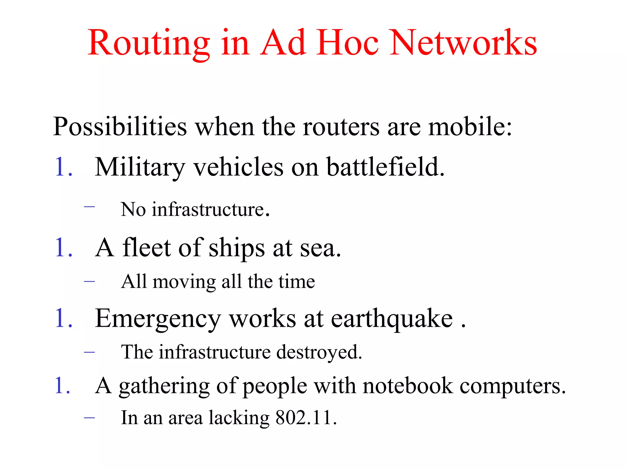 Routing in Ad Hoc Networks
Possibilities when the routers are mobile:
1. Military vehicles on battlefield.
– No infrastructure.
1. A fleet of ships at sea.
– All moving all the time
1. Emergency works at earthquake .
– The infrastructure destroyed.
1. A gathering of people with notebook computers.
– In an area lacking 802.11.
 