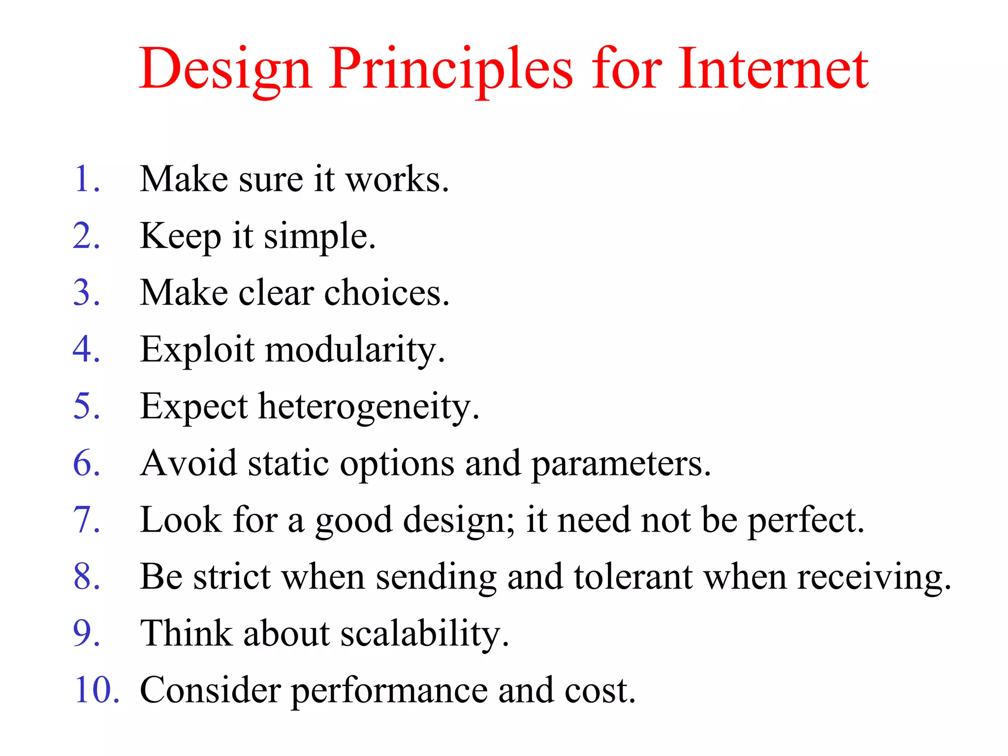 Design Principles for Internet
1. Make sure it works.
2. Keep it simple.
3. Make clear choices.
4. Exploit modularity.
5. Expect heterogeneity.
6. Avoid static options and parameters.
7. Look for a good design; it need not be perfect.
8. Be strict when sending and tolerant when receiving.
9. Think about scalability.
10. Consider performance and cost.
 
