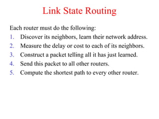 Link State Routing
Each router must do the following:
1. Discover its neighbors, learn their network address.
2. Measure the delay or cost to each of its neighbors.
3. Construct a packet telling all it has just learned.
4. Send this packet to all other routers.
5. Compute the shortest path to every other router.
 