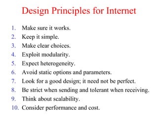 Design Principles for Internet
1. Make sure it works.
2. Keep it simple.
3. Make clear choices.
4. Exploit modularity.
5. Expect heterogeneity.
6. Avoid static options and parameters.
7. Look for a good design; it need not be perfect.
8. Be strict when sending and tolerant when receiving.
9. Think about scalability.
10. Consider performance and cost.
 