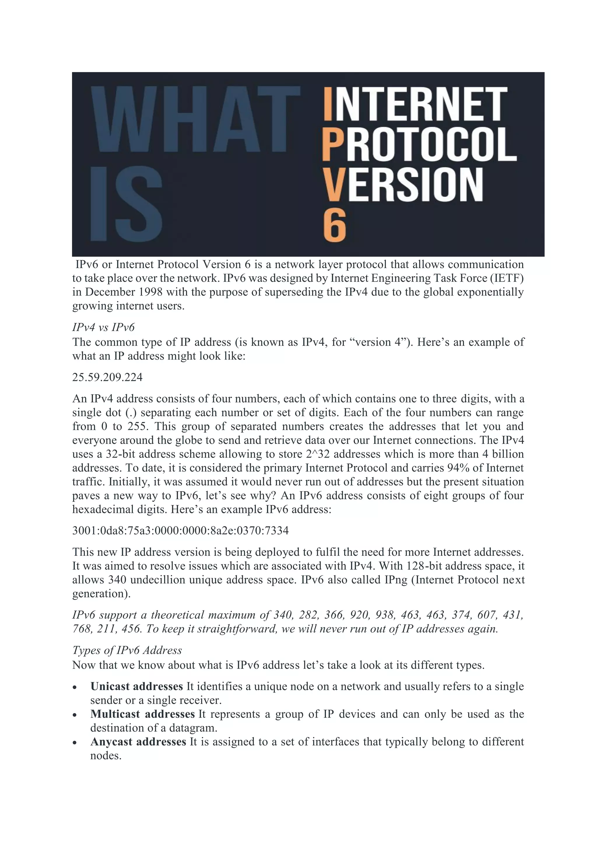 IPv6 or Internet Protocol Version 6 is a network layer protocol that allows communication
to take place over the network. IPv6 was designed by Internet Engineering Task Force (IETF)
in December 1998 with the purpose of superseding the IPv4 due to the global exponentially
growing internet users.
IPv4 vs IPv6
The common type of IP address (is known as IPv4, for “version 4”). Here’s an example of
what an IP address might look like:
25.59.209.224
An IPv4 address consists of four numbers, each of which contains one to three digits, with a
single dot (.) separating each number or set of digits. Each of the four numbers can range
from 0 to 255. This group of separated numbers creates the addresses that let you and
everyone around the globe to send and retrieve data over our Internet connections. The IPv4
uses a 32-bit address scheme allowing to store 2^32 addresses which is more than 4 billion
addresses. To date, it is considered the primary Internet Protocol and carries 94% of Internet
traffic. Initially, it was assumed it would never run out of addresses but the present situation
paves a new way to IPv6, let’s see why? An IPv6 address consists of eight groups of four
hexadecimal digits. Here’s an example IPv6 address:
3001:0da8:75a3:0000:0000:8a2e:0370:7334
This new IP address version is being deployed to fulfil the need for more Internet addresses.
It was aimed to resolve issues which are associated with IPv4. With 128-bit address space, it
allows 340 undecillion unique address space. IPv6 also called IPng (Internet Protocol next
generation).
IPv6 support a theoretical maximum of 340, 282, 366, 920, 938, 463, 463, 374, 607, 431,
768, 211, 456. To keep it straightforward, we will never run out of IP addresses again.
Types of IPv6 Address
Now that we know about what is IPv6 address let’s take a look at its different types.
 Unicast addresses It identifies a unique node on a network and usually refers to a single
sender or a single receiver.
 Multicast addresses It represents a group of IP devices and can only be used as the
destination of a datagram.
 Anycast addresses It is assigned to a set of interfaces that typically belong to different
nodes.
 