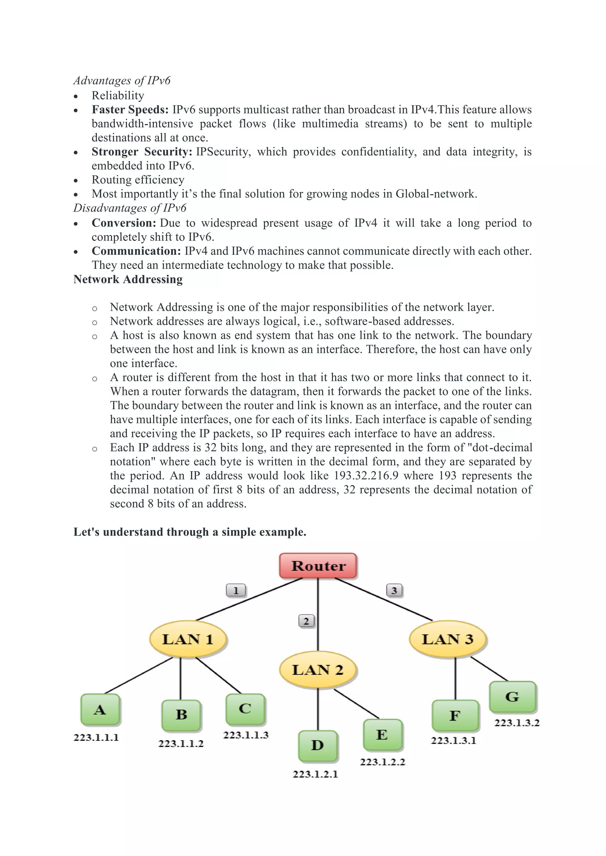 Advantages of IPv6
 Reliability
 Faster Speeds: IPv6 supports multicast rather than broadcast in IPv4.This feature allows
bandwidth-intensive packet flows (like multimedia streams) to be sent to multiple
destinations all at once.
 Stronger Security: IPSecurity, which provides confidentiality, and data integrity, is
embedded into IPv6.
 Routing efficiency
 Most importantly it’s the final solution for growing nodes in Global-network.
Disadvantages of IPv6
 Conversion: Due to widespread present usage of IPv4 it will take a long period to
completely shift to IPv6.
 Communication: IPv4 and IPv6 machines cannot communicate directly with each other.
They need an intermediate technology to make that possible.
Network Addressing
o Network Addressing is one of the major responsibilities of the network layer.
o Network addresses are always logical, i.e., software-based addresses.
o A host is also known as end system that has one link to the network. The boundary
between the host and link is known as an interface. Therefore, the host can have only
one interface.
o A router is different from the host in that it has two or more links that connect to it.
When a router forwards the datagram, then it forwards the packet to one of the links.
The boundary between the router and link is known as an interface, and the router can
have multiple interfaces, one for each of its links. Each interface is capable of sending
and receiving the IP packets, so IP requires each interface to have an address.
o Each IP address is 32 bits long, and they are represented in the form of "dot-decimal
notation" where each byte is written in the decimal form, and they are separated by
the period. An IP address would look like 193.32.216.9 where 193 represents the
decimal notation of first 8 bits of an address, 32 represents the decimal notation of
second 8 bits of an address.
Let's understand through a simple example.
 
