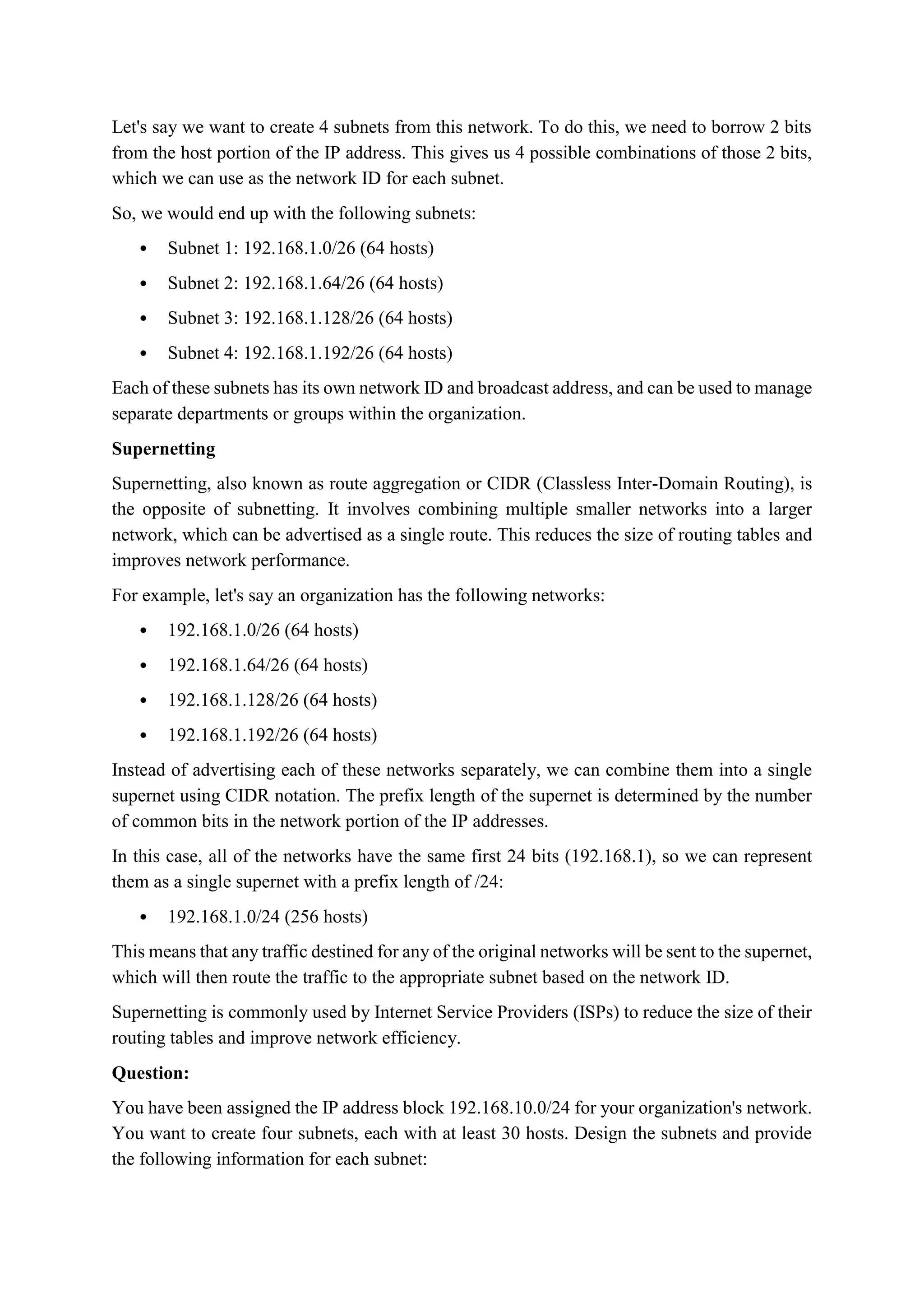 Let's say we want to create 4 subnets from this network. To do this, we need to borrow 2 bits
from the host portion of the IP address. This gives us 4 possible combinations of those 2 bits,
which we can use as the network ID for each subnet.
So, we would end up with the following subnets:
 Subnet 1: 192.168.1.0/26 (64 hosts)
 Subnet 2: 192.168.1.64/26 (64 hosts)
 Subnet 3: 192.168.1.128/26 (64 hosts)
 Subnet 4: 192.168.1.192/26 (64 hosts)
Each of these subnets has its own network ID and broadcast address, and can be used to manage
separate departments or groups within the organization.
Supernetting
Supernetting, also known as route aggregation or CIDR (Classless Inter-Domain Routing), is
the opposite of subnetting. It involves combining multiple smaller networks into a larger
network, which can be advertised as a single route. This reduces the size of routing tables and
improves network performance.
For example, let's say an organization has the following networks:
 192.168.1.0/26 (64 hosts)
 192.168.1.64/26 (64 hosts)
 192.168.1.128/26 (64 hosts)
 192.168.1.192/26 (64 hosts)
Instead of advertising each of these networks separately, we can combine them into a single
supernet using CIDR notation. The prefix length of the supernet is determined by the number
of common bits in the network portion of the IP addresses.
In this case, all of the networks have the same first 24 bits (192.168.1), so we can represent
them as a single supernet with a prefix length of /24:
 192.168.1.0/24 (256 hosts)
This means that any traffic destined for any of the original networks will be sent to the supernet,
which will then route the traffic to the appropriate subnet based on the network ID.
Supernetting is commonly used by Internet Service Providers (ISPs) to reduce the size of their
routing tables and improve network efficiency.
Question:
You have been assigned the IP address block 192.168.10.0/24 for your organization's network.
You want to create four subnets, each with at least 30 hosts. Design the subnets and provide
the following information for each subnet:
 
