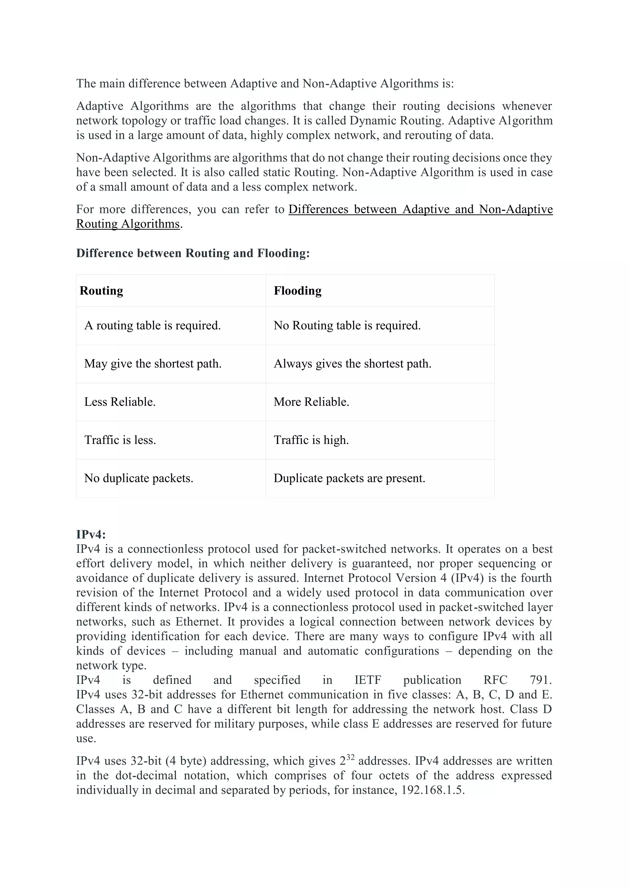 The main difference between Adaptive and Non-Adaptive Algorithms is:
Adaptive Algorithms are the algorithms that change their routing decisions whenever
network topology or traffic load changes. It is called Dynamic Routing. Adaptive Algorithm
is used in a large amount of data, highly complex network, and rerouting of data.
Non-Adaptive Algorithms are algorithms that do not change their routing decisions once they
have been selected. It is also called static Routing. Non-Adaptive Algorithm is used in case
of a small amount of data and a less complex network.
For more differences, you can refer to Differences between Adaptive and Non-Adaptive
Routing Algorithms.
Difference between Routing and Flooding:
Routing Flooding
A routing table is required. No Routing table is required.
May give the shortest path. Always gives the shortest path.
Less Reliable. More Reliable.
Traffic is less. Traffic is high.
No duplicate packets. Duplicate packets are present.
IPv4:
IPv4 is a connectionless protocol used for packet-switched networks. It operates on a best
effort delivery model, in which neither delivery is guaranteed, nor proper sequencing or
avoidance of duplicate delivery is assured. Internet Protocol Version 4 (IPv4) is the fourth
revision of the Internet Protocol and a widely used protocol in data communication over
different kinds of networks. IPv4 is a connectionless protocol used in packet-switched layer
networks, such as Ethernet. It provides a logical connection between network devices by
providing identification for each device. There are many ways to configure IPv4 with all
kinds of devices – including manual and automatic configurations – depending on the
network type.
IPv4 is defined and specified in IETF publication RFC 791.
IPv4 uses 32-bit addresses for Ethernet communication in five classes: A, B, C, D and E.
Classes A, B and C have a different bit length for addressing the network host. Class D
addresses are reserved for military purposes, while class E addresses are reserved for future
use.
IPv4 uses 32-bit (4 byte) addressing, which gives 232
addresses. IPv4 addresses are written
in the dot-decimal notation, which comprises of four octets of the address expressed
individually in decimal and separated by periods, for instance, 192.168.1.5.
 