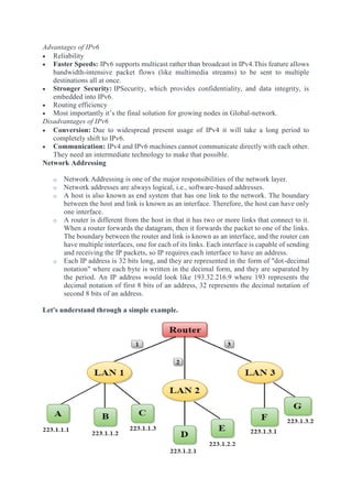 Advantages of IPv6
 Reliability
 Faster Speeds: IPv6 supports multicast rather than broadcast in IPv4.This feature allows
bandwidth-intensive packet flows (like multimedia streams) to be sent to multiple
destinations all at once.
 Stronger Security: IPSecurity, which provides confidentiality, and data integrity, is
embedded into IPv6.
 Routing efficiency
 Most importantly it’s the final solution for growing nodes in Global-network.
Disadvantages of IPv6
 Conversion: Due to widespread present usage of IPv4 it will take a long period to
completely shift to IPv6.
 Communication: IPv4 and IPv6 machines cannot communicate directly with each other.
They need an intermediate technology to make that possible.
Network Addressing
o Network Addressing is one of the major responsibilities of the network layer.
o Network addresses are always logical, i.e., software-based addresses.
o A host is also known as end system that has one link to the network. The boundary
between the host and link is known as an interface. Therefore, the host can have only
one interface.
o A router is different from the host in that it has two or more links that connect to it.
When a router forwards the datagram, then it forwards the packet to one of the links.
The boundary between the router and link is known as an interface, and the router can
have multiple interfaces, one for each of its links. Each interface is capable of sending
and receiving the IP packets, so IP requires each interface to have an address.
o Each IP address is 32 bits long, and they are represented in the form of "dot-decimal
notation" where each byte is written in the decimal form, and they are separated by
the period. An IP address would look like 193.32.216.9 where 193 represents the
decimal notation of first 8 bits of an address, 32 represents the decimal notation of
second 8 bits of an address.
Let's understand through a simple example.
 