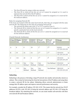 o The Host ID must be unique within any network.
o The Host ID in which all the bits are set to 0 cannot be assigned as it is used to
represent the network ID of the IP address.
o The Host ID in which all the bits are set to 1 cannot be assigned as it is reserved for
the multicast address.
Rules for assigning Network ID:
If the hosts are located within the same local network, then they are assigned with the same
network ID. The following are the rules for assigning Network ID:
o The network ID cannot start with 127 as 127 is used by Class A.
o The Network ID in which all the bits are set to 0 cannot be assigned as it is used to
specify a particular host on the local network.
o The Network ID in which all the bits are set to 1 cannot be assigned as it is reserved
for the multicast address.
Classful Network Architecture
Class Higher
bits
NET
ID bits
HOST
ID bits
No.of
networks
No.of
hosts per
network
Range
A 0 8 24 27
224
0.0.0.0 to
127.255.255.255
B 10 16 16 214
216
128.0.0.0 to
191.255.255.255
C 110 24 8 221
28
192.0.0.0 to
223.255.255.255
D 1110 Not
Defined
Not
Defined
Not
Defined
Not Defined 224.0.0.0 to
239.255.255.255
E 1111 Not
Defined
Not
Defined
Not
Defined
Not Defined 240.0.0.0 to
255.255.255.255
Subnetting
Subnetting is the process of dividing a large IP network into smaller sub-networks, known as
subnets. This is done by borrowing bits from the host portion of the IP address and using them
to create a network ID for the subnet. Subnetting allows network administrators to better
manage their IP address space and improve network performance and security.
For example, consider the IP address 192.168.1.0/24. This means that the network has 256 IP
addresses (0-255), with 192.168.1.0 being the network address and 192.168.1.255 being the
broadcast address. By subnetting this network, we can create smaller sub-networks with their
own network ID and broadcast address.
 