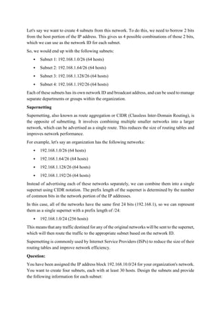 Let's say we want to create 4 subnets from this network. To do this, we need to borrow 2 bits
from the host portion of the IP address. This gives us 4 possible combinations of those 2 bits,
which we can use as the network ID for each subnet.
So, we would end up with the following subnets:
 Subnet 1: 192.168.1.0/26 (64 hosts)
 Subnet 2: 192.168.1.64/26 (64 hosts)
 Subnet 3: 192.168.1.128/26 (64 hosts)
 Subnet 4: 192.168.1.192/26 (64 hosts)
Each of these subnets has its own network ID and broadcast address, and can be used to manage
separate departments or groups within the organization.
Supernetting
Supernetting, also known as route aggregation or CIDR (Classless Inter-Domain Routing), is
the opposite of subnetting. It involves combining multiple smaller networks into a larger
network, which can be advertised as a single route. This reduces the size of routing tables and
improves network performance.
For example, let's say an organization has the following networks:
 192.168.1.0/26 (64 hosts)
 192.168.1.64/26 (64 hosts)
 192.168.1.128/26 (64 hosts)
 192.168.1.192/26 (64 hosts)
Instead of advertising each of these networks separately, we can combine them into a single
supernet using CIDR notation. The prefix length of the supernet is determined by the number
of common bits in the network portion of the IP addresses.
In this case, all of the networks have the same first 24 bits (192.168.1), so we can represent
them as a single supernet with a prefix length of /24:
 192.168.1.0/24 (256 hosts)
This means that any traffic destined for any of the original networks will be sent to the supernet,
which will then route the traffic to the appropriate subnet based on the network ID.
Supernetting is commonly used by Internet Service Providers (ISPs) to reduce the size of their
routing tables and improve network efficiency.
Question:
You have been assigned the IP address block 192.168.10.0/24 for your organization's network.
You want to create four subnets, each with at least 30 hosts. Design the subnets and provide
the following information for each subnet:
 