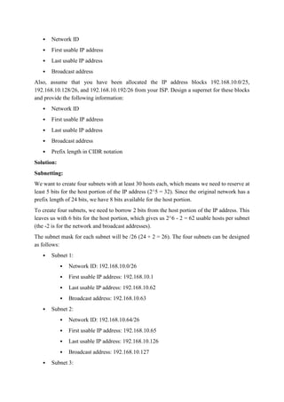  Network ID
 First usable IP address
 Last usable IP address
 Broadcast address
Also, assume that you have been allocated the IP address blocks 192.168.10.0/25,
192.168.10.128/26, and 192.168.10.192/26 from your ISP. Design a supernet for these blocks
and provide the following information:
 Network ID
 First usable IP address
 Last usable IP address
 Broadcast address
 Prefix length in CIDR notation
Solution:
Subnetting:
We want to create four subnets with at least 30 hosts each, which means we need to reserve at
least 5 bits for the host portion of the IP address (2^5 = 32). Since the original network has a
prefix length of 24 bits, we have 8 bits available for the host portion.
To create four subnets, we need to borrow 2 bits from the host portion of the IP address. This
leaves us with 6 bits for the host portion, which gives us 2^6 - 2 = 62 usable hosts per subnet
(the -2 is for the network and broadcast addresses).
The subnet mask for each subnet will be /26 (24 + 2 = 26). The four subnets can be designed
as follows:
 Subnet 1:
 Network ID: 192.168.10.0/26
 First usable IP address: 192.168.10.1
 Last usable IP address: 192.168.10.62
 Broadcast address: 192.168.10.63
 Subnet 2:
 Network ID: 192.168.10.64/26
 First usable IP address: 192.168.10.65
 Last usable IP address: 192.168.10.126
 Broadcast address: 192.168.10.127
 Subnet 3:
 