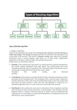 Types of Routing Algorithm
1. Adaptive Algorithms
These are the algorithms that change their routing decisions whenever network topology or
traffic load changes. The changes in routing decisions are reflected in the topology as well
as the traffic of the network. Also known as dynamic routing, these make use of dynamic
information such as current topology, load, delay, etc. to select routes. Optimization
parameters are distance, number of hops, and estimated transit time.
Further, these are classified as follows:
 Isolated: In this method each, node makes its routing decisions using the information it
has without seeking information from other nodes. The sending nodes don’t have
information about the status of a particular link. The disadvantage is that packets may be
sent through a congested network which may result in delay.
Examples: Hot potato routing, and backward
learning.
 Centralized: In this method, a centralized node has entire information about the network
and makes all the routing decisions. The advantage of this is only one node is required to
keep the information of the entire network and the disadvantage is that if the central node
goes down the entire network is done. The link state algorithm is referred to as a
centralized algorithm since it is aware of the cost of each link in the network.
 Distributed: In this method, the node receives information from its neighbors and then
takes the decision about routing the packets. A disadvantage is that the packet may be
delayed if there is a change in between intervals in which it receives information and
sends packets. It is also known as a decentralized algorithm as it computes the least-cost
path between source and destination.
 
