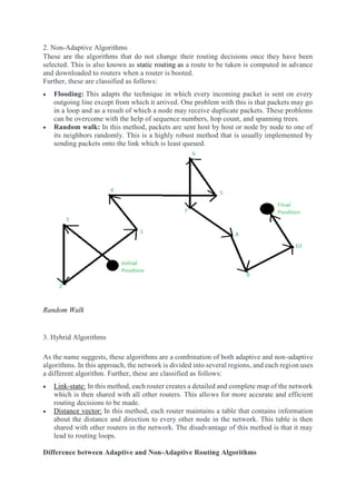 2. Non-Adaptive Algorithms
These are the algorithms that do not change their routing decisions once they have been
selected. This is also known as static routing as a route to be taken is computed in advance
and downloaded to routers when a router is booted.
Further, these are classified as follows:
 Flooding: This adapts the technique in which every incoming packet is sent on every
outgoing line except from which it arrived. One problem with this is that packets may go
in a loop and as a result of which a node may receive duplicate packets. These problems
can be overcome with the help of sequence numbers, hop count, and spanning trees.
 Random walk: In this method, packets are sent host by host or node by node to one of
its neighbors randomly. This is a highly robust method that is usually implemented by
sending packets onto the link which is least queued.
Random Walk
3. Hybrid Algorithms
As the name suggests, these algorithms are a combination of both adaptive and non-adaptive
algorithms. In this approach, the network is divided into several regions, and each region uses
a different algorithm. Further, these are classified as follows:
 Link-state: In this method, each router creates a detailed and complete map of the network
which is then shared with all other routers. This allows for more accurate and efficient
routing decisions to be made.
 Distance vector: In this method, each router maintains a table that contains information
about the distance and direction to every other node in the network. This table is then
shared with other routers in the network. The disadvantage of this method is that it may
lead to routing loops.
Difference between Adaptive and Non-Adaptive Routing Algorithms
 