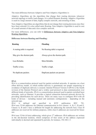 The main difference between Adaptive and Non-Adaptive Algorithms is:
Adaptive Algorithms are the algorithms that change their routing decisions whenever
network topology or traffic load changes. It is called Dynamic Routing. Adaptive Algorithm
is used in a large amount of data, highly complex network, and rerouting of data.
Non-Adaptive Algorithms are algorithms that do not change their routing decisions once they
have been selected. It is also called static Routing. Non-Adaptive Algorithm is used in case
of a small amount of data and a less complex network.
For more differences, you can refer to Differences between Adaptive and Non-Adaptive
Routing Algorithms.
Difference between Routing and Flooding:
Routing Flooding
A routing table is required. No Routing table is required.
May give the shortest path. Always gives the shortest path.
Less Reliable. More Reliable.
Traffic is less. Traffic is high.
No duplicate packets. Duplicate packets are present.
IPv4:
IPv4 is a connectionless protocol used for packet-switched networks. It operates on a best
effort delivery model, in which neither delivery is guaranteed, nor proper sequencing or
avoidance of duplicate delivery is assured. Internet Protocol Version 4 (IPv4) is the fourth
revision of the Internet Protocol and a widely used protocol in data communication over
different kinds of networks. IPv4 is a connectionless protocol used in packet-switched layer
networks, such as Ethernet. It provides a logical connection between network devices by
providing identification for each device. There are many ways to configure IPv4 with all
kinds of devices – including manual and automatic configurations – depending on the
network type.
IPv4 is defined and specified in IETF publication RFC 791.
IPv4 uses 32-bit addresses for Ethernet communication in five classes: A, B, C, D and E.
Classes A, B and C have a different bit length for addressing the network host. Class D
addresses are reserved for military purposes, while class E addresses are reserved for future
use.
IPv4 uses 32-bit (4 byte) addressing, which gives 232
addresses. IPv4 addresses are written
in the dot-decimal notation, which comprises of four octets of the address expressed
individually in decimal and separated by periods, for instance, 192.168.1.5.
 
