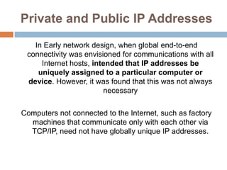 Private and Public IP Addresses
In Early network design, when global end-to-end
connectivity was envisioned for communications with all
Internet hosts, intended that IP addresses be
uniquely assigned to a particular computer or
device. However, it was found that this was not always
necessary
Computers not connected to the Internet, such as factory
machines that communicate only with each other via
TCP/IP, need not have globally unique IP addresses.
 