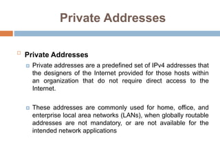 Private Addresses

Private Addresses
 Private addresses are a predefined set of IPv4 addresses that
the designers of the Internet provided for those hosts within
an organization that do not require direct access to the
Internet.
 These addresses are commonly used for home, office, and
enterprise local area networks (LANs), when globally routable
addresses are not mandatory, or are not available for the
intended network applications
 