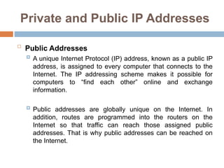 Private and Public IP Addresses

Public Addresses
 A unique Internet Protocol (IP) address, known as a public IP
address, is assigned to every computer that connects to the
Internet. The IP addressing scheme makes it possible for
computers to “find each other” online and exchange
information.
 Public addresses are globally unique on the Internet. In
addition, routes are programmed into the routers on the
Internet so that traffic can reach those assigned public
addresses. That is why public addresses can be reached on
the Internet.
 