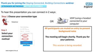 www.england.nhs.uk
Thank you for joining the Staying Connected, Building Connections webinar
To hear this presentation you can connect in 2 ways:
VOIP (using a headset
connected to your
computer
Telephone OR
Select your
connection
method
Step 1 Choose your connection type
Step 2
All participants are muted on entry to prevent
background noise
The meeting will begin shortly. Thank you for
your patience.
This session is being recorded.
STRONGER NETWORKS-BETTER OUTCOMES
 