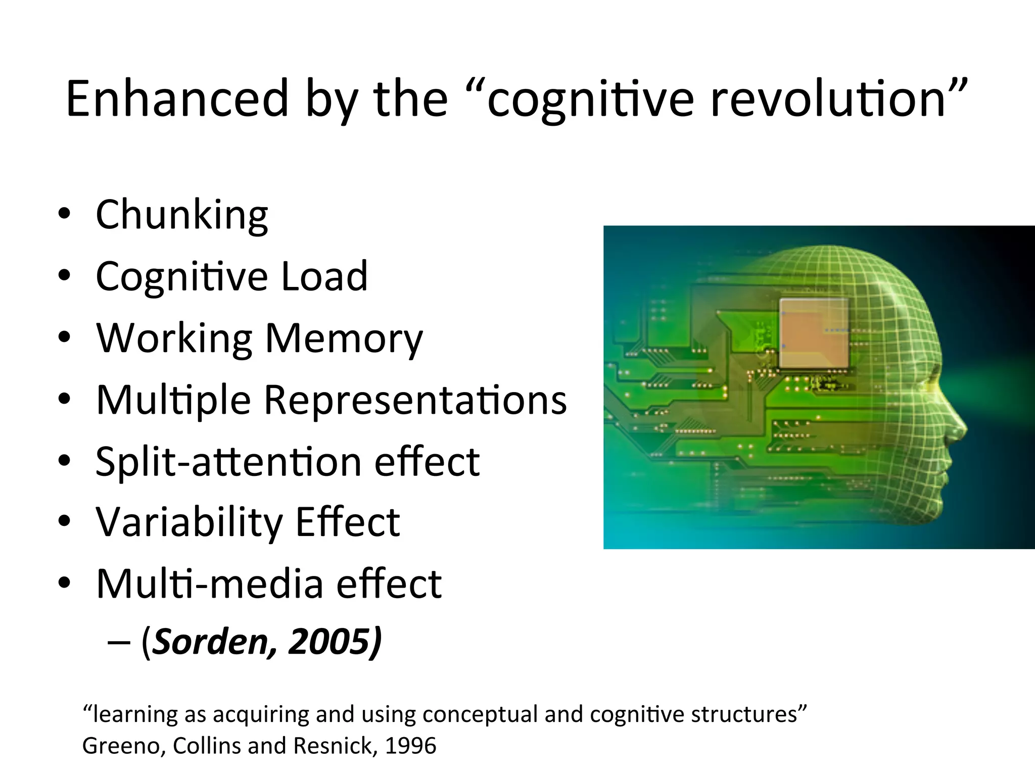 Enhanced	
  by	
  the	
  “cogniAve	
  revoluAon”
•    Chunking	
  
•    CogniAve	
  Load
•    Working	
  Memory
•    MulAple	
  RepresentaAons
•    Split-­‐afenAon	
  eﬀect
•    Variability	
  Eﬀect
•    MulA-­‐media	
  eﬀect	
  
       – (Sorden,	
  2005)
    “learning	
  as	
  acquiring	
  and	
  using	
  conceptual	
  and	
  cogni.ve	
  structures”	
  
    Greeno,	
  Collins	
  and	
  Resnick,	
  1996
 