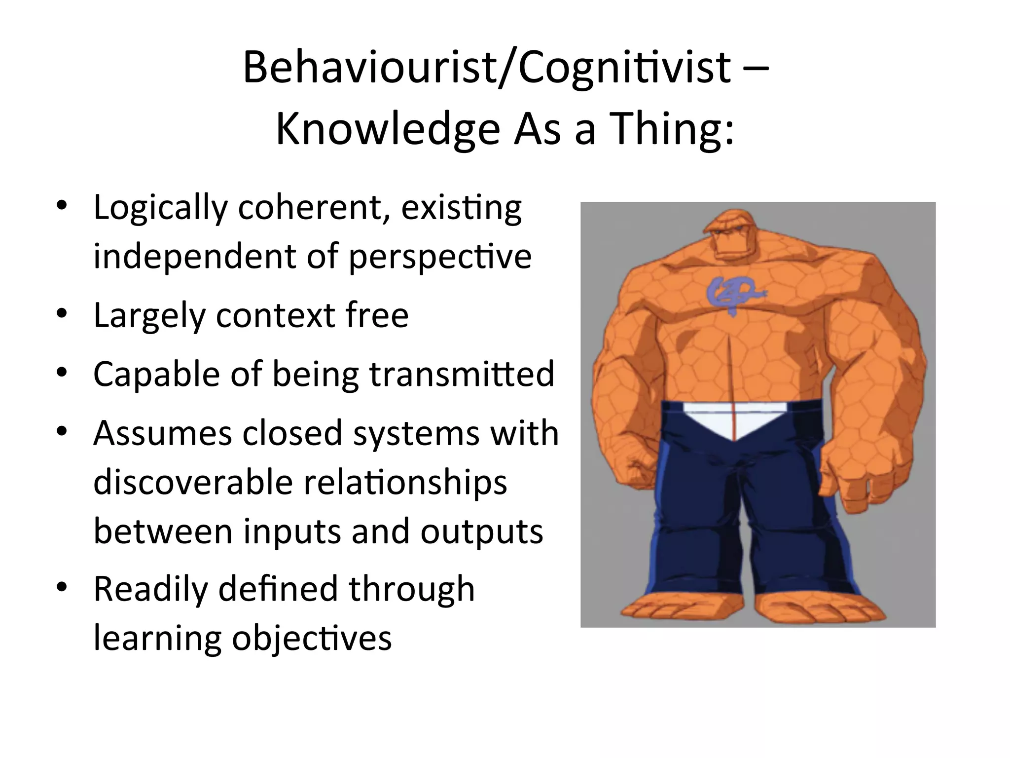 Behaviourist/CogniAvist	
  –	
  
                Knowledge	
  As	
  a	
  Thing:
• Logically	
  coherent,	
  exisAng	
  
  independent	
  of	
  perspecAve
• Largely	
  context	
  free
• Capable	
  of	
  being	
  transmifed
• Assumes	
  closed	
  systems	
  with	
  
  discoverable	
  relaAonships	
  
  between	
  inputs	
  and	
  outputs
• Readily	
  deﬁned	
  through	
  
  learning	
  objecAves
 