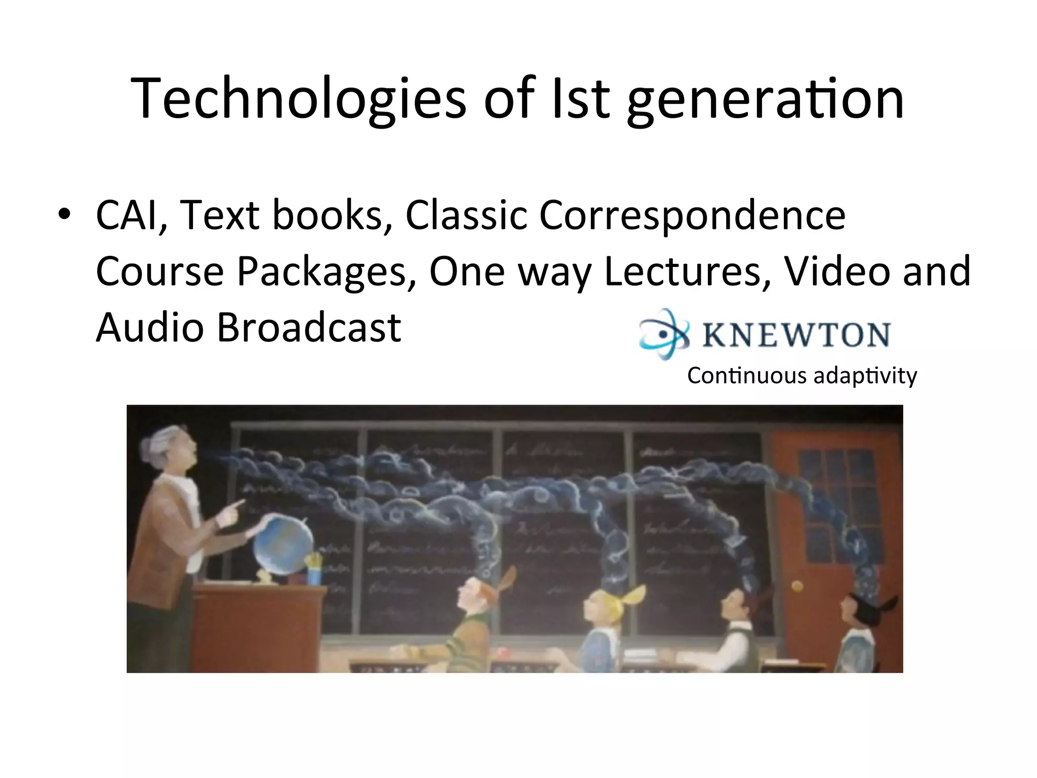 Technologies	
  of	
  Ist	
  genera.on
• CAI,	
  Text	
  books,	
  Classic	
  Correspondence	
  
  Course	
  Packages,	
  One	
  way	
  Lectures,	
  Video	
  and	
  
  Audio	
  Broadcast
                                              Con.nuous	
  adap.vity
 