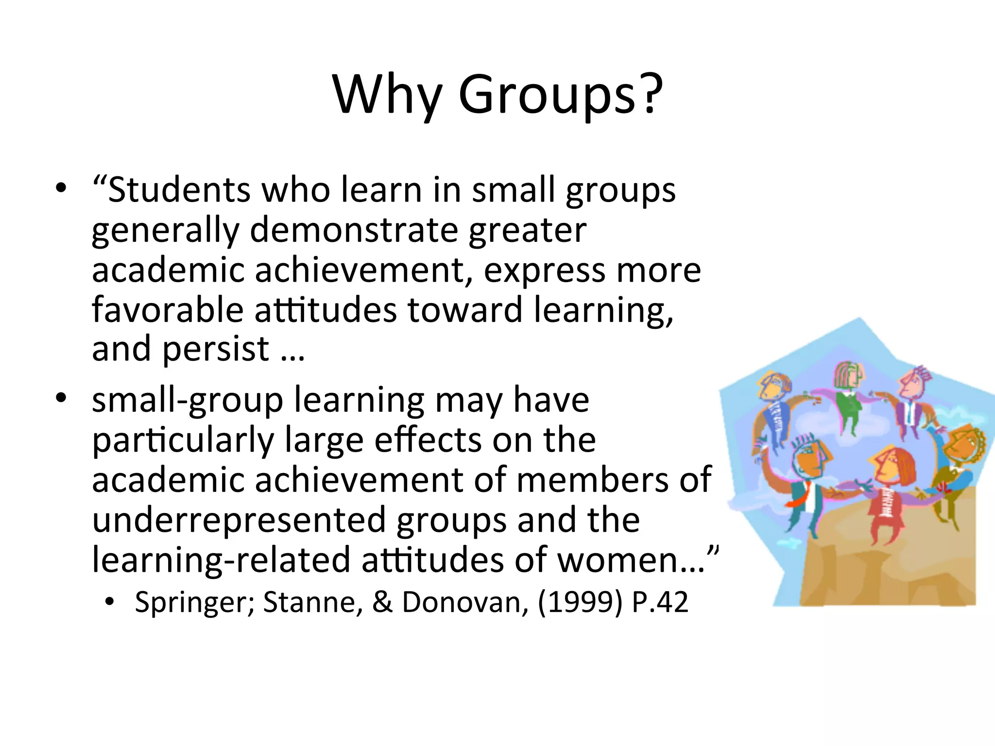Why	
  Groups?
• “Students	
  who	
  learn	
  in	
  small	
  groups	
  
  generally	
  demonstrate	
  greater	
  
  academic	
  achievement,	
  express	
  more	
  
  favorable	
  altudes	
  toward	
  learning,	
  
  and	
  persist	
  …
• small-­‐group	
  learning	
  may	
  have	
  
  parAcularly	
  large	
  eﬀects	
  on	
  the	
  
  academic	
  achievement	
  of	
  members	
  of	
  
  underrepresented	
  groups	
  and	
  the	
  
  learning-­‐related	
  altudes	
  of	
  women…”	
  
    • Springer;	
  Stanne,	
  &	
  Donovan,	
  (1999)	
  P.42	
  
 