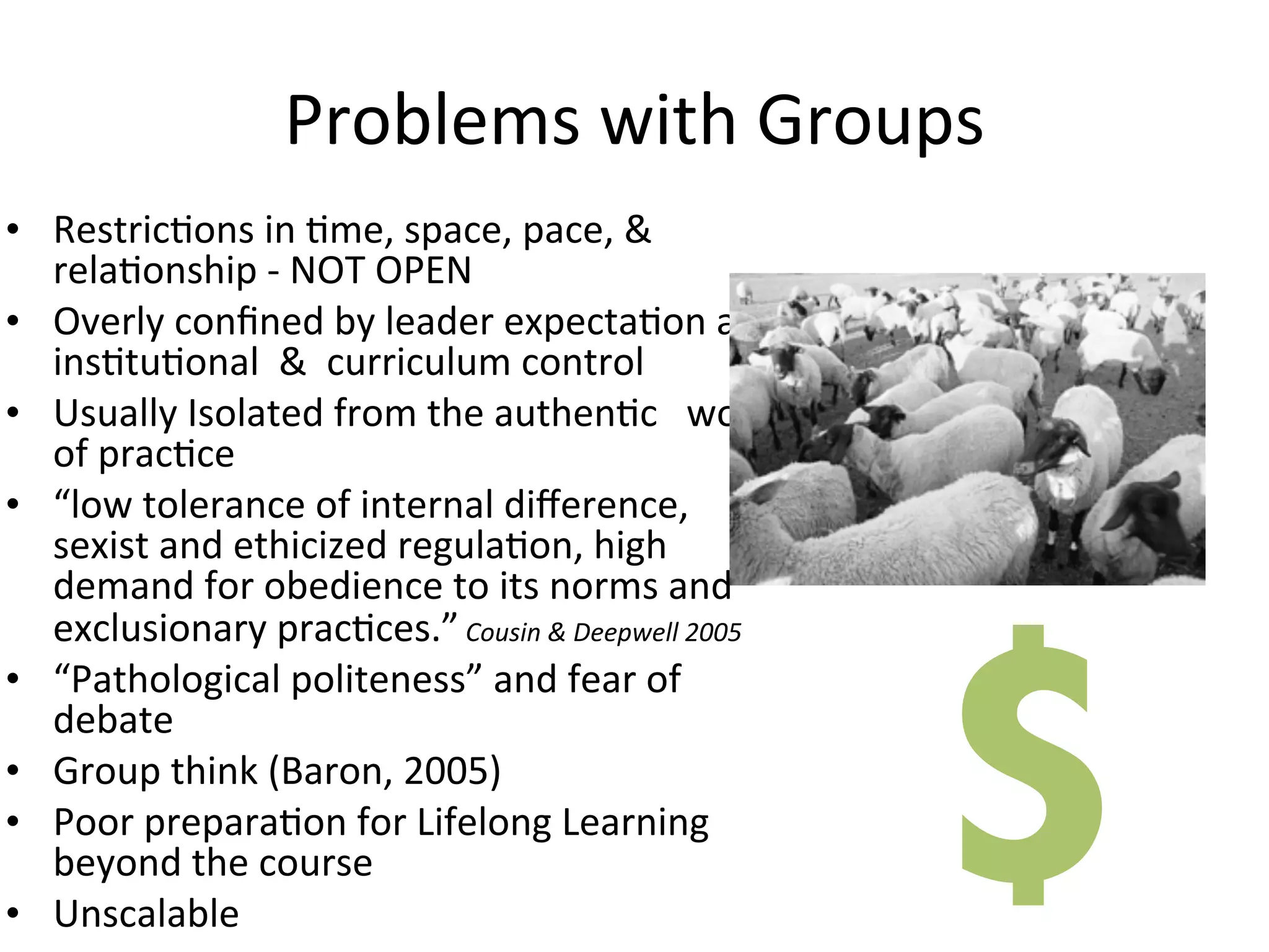 Problems	
  with	
  Groups
• RestricAons	
  in	
  Ame,	
  space,	
  pace,	
  &	
  
  relaAonship	
  -­‐	
  NOT	
  OPEN
• Overly	
  conﬁned	
  by	
  leader	
  expectaAon	
  and	
  
  insAtuAonal	
  	
  &	
  	
  curriculum	
  control
• Usually	
  Isolated	
  from	
  the	
  authenAc	
  	
  	
  world	
  
  of	
  pracAce
• “low	
  tolerance	
  of	
  internal	
  diﬀerence,	
  
  sexist	
  and	
  ethicized	
  regulaAon,	
  high	
  
  demand	
  for	
  obedience	
  to	
  its	
  norms	
  and	
  




                                                                        $
  exclusionary	
  pracAces.”	
  Cousin	
  &	
  Deepwell	
  2005
• “Pathological	
  politeness”	
  and	
  fear	
  of	
  
  debate
• Group	
  think	
  (Baron,	
  2005)
• Poor	
  preparaAon	
  for	
  Lifelong	
  Learning	
  
  beyond	
  the	
  course
• Unscalable
 