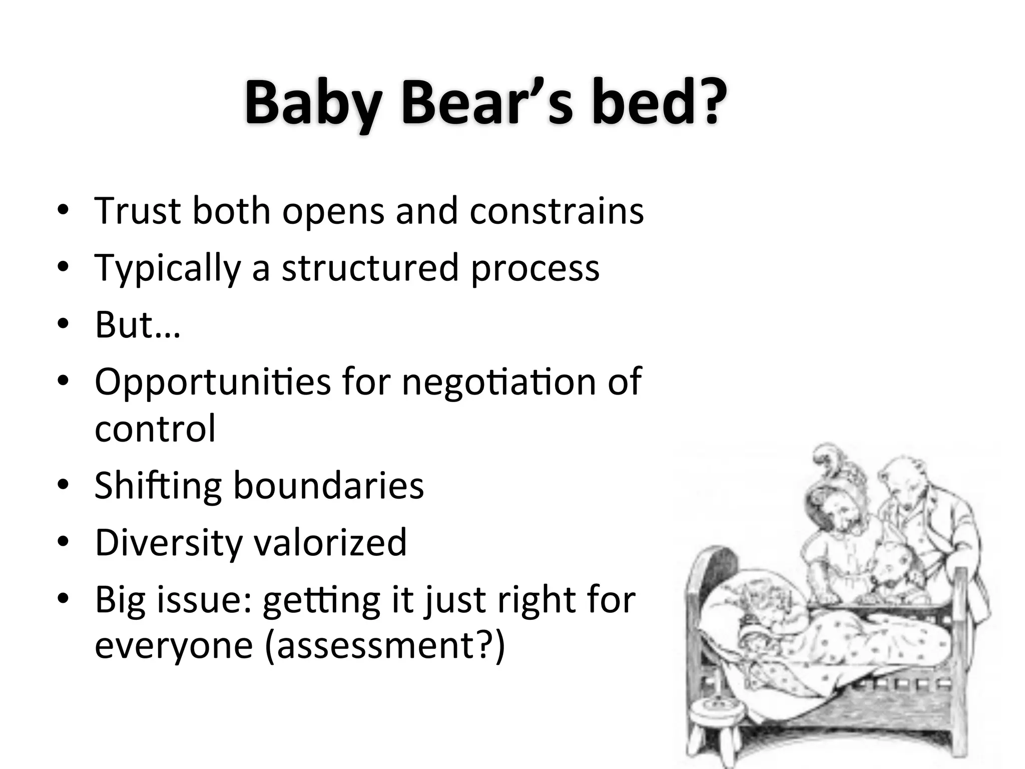 Baby	
  Bear’s	
  bed?
• Trust	
  both	
  opens	
  and	
  constrains
• Typically	
  a	
  structured	
  process
• But…
• OpportuniAes	
  for	
  negoAaAon	
  of	
  
  control
• Shi0ing	
  boundaries
• Diversity	
  valorized
• Big	
  issue:	
  gelng	
  it	
  just	
  right	
  for	
  
  everyone	
  (assessment?)
 
