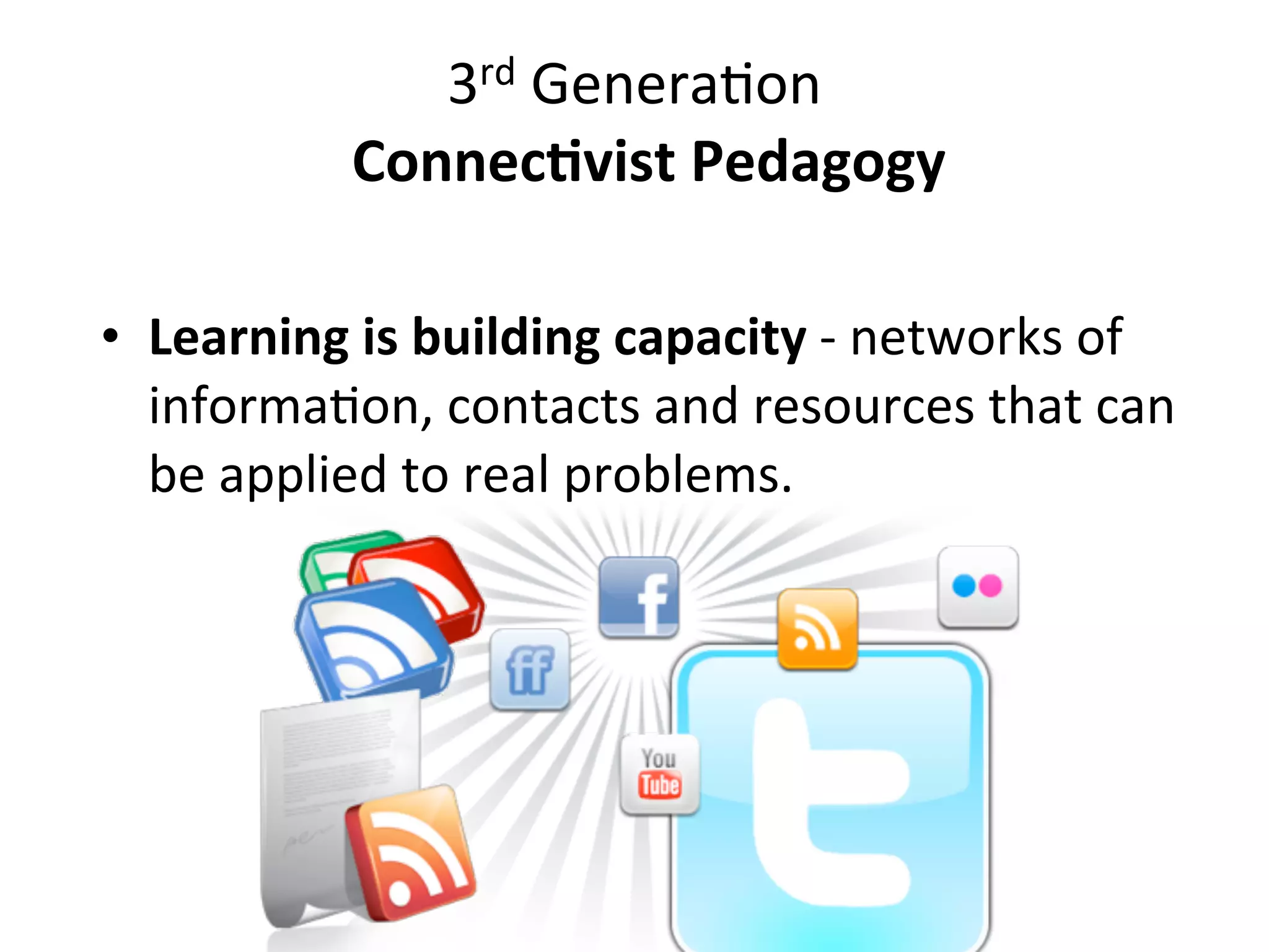 3rd	
  GeneraAon	
  
              	
  	
  Connec(vist	
  Pedagogy

• Learning	
  is	
  building	
  capacity	
  -­‐	
  networks	
  of	
  
  informaAon,	
  contacts	
  and	
  resources	
  that	
  can	
  
  be	
  applied	
  to	
  real	
  problems.
 