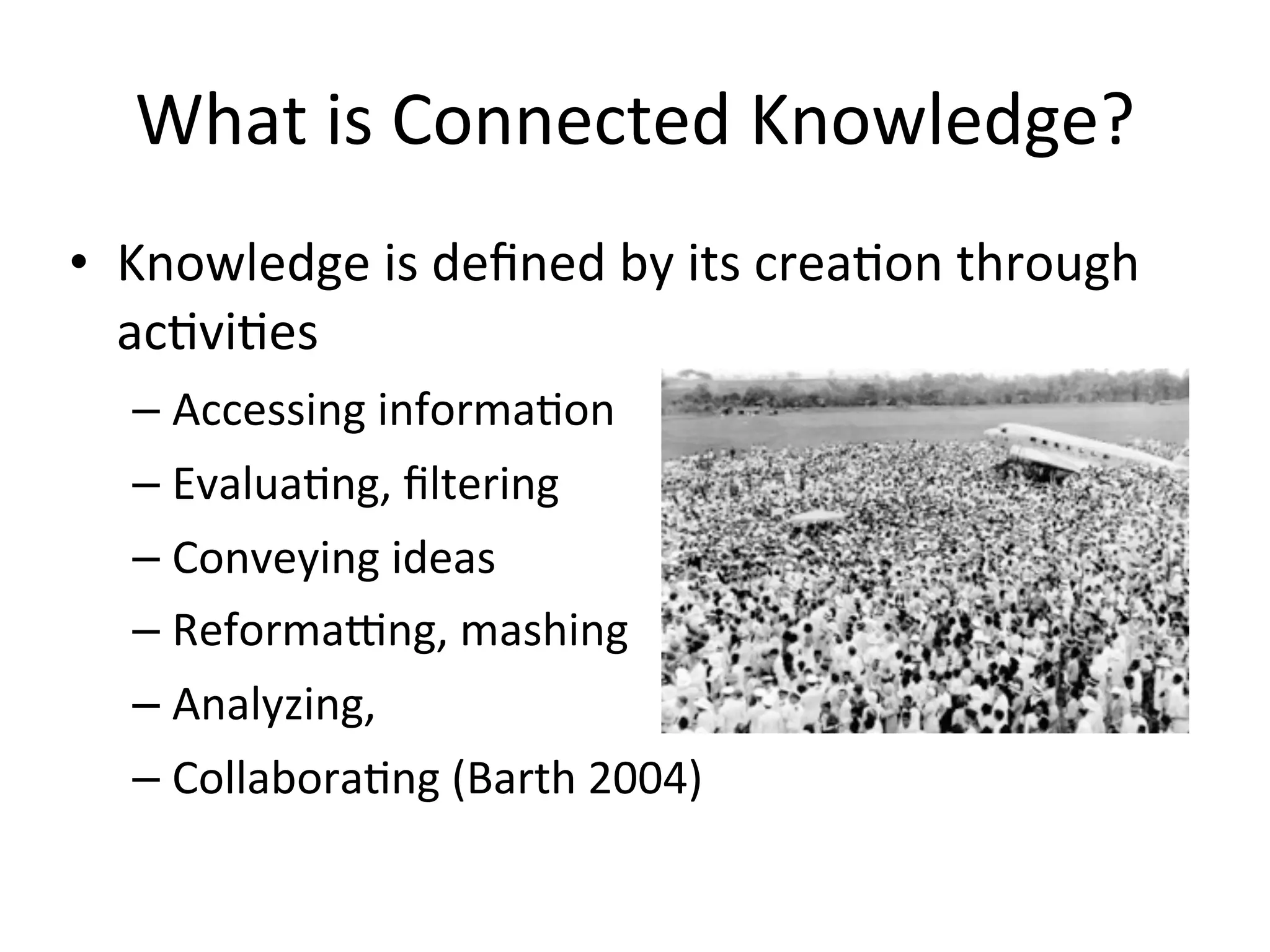 What	
  is	
  Connected	
  Knowledge?
• Knowledge	
  is	
  deﬁned	
  by	
  its	
  creaAon	
  through	
  
  acAviAes
   – Accessing	
  informaAon
   – EvaluaAng,	
  ﬁltering
   – Conveying	
  ideas
   – Reformalng,	
  mashing
   – Analyzing,	
  
   – CollaboraAng	
  (Barth	
  2004)
 