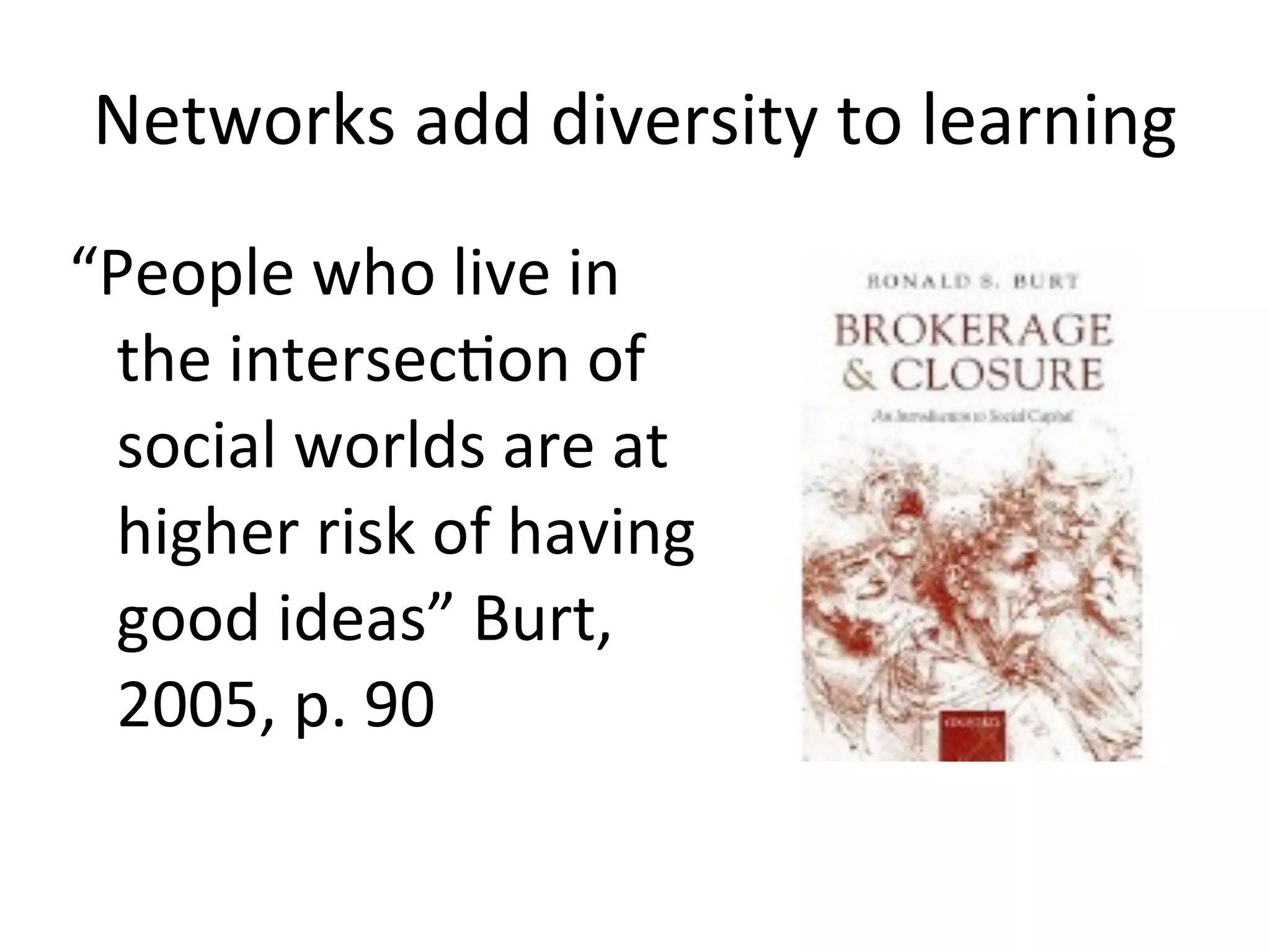 Networks	
  add	
  diversity	
  to	
  learning
“People	
  who	
  live	
  in	
  
 the	
  intersecAon	
  of	
  
 social	
  worlds	
  are	
  at	
  
 higher	
  risk	
  of	
  having	
  
 good	
  ideas”	
  Burt,	
  
 2005,	
  p.	
  90
 