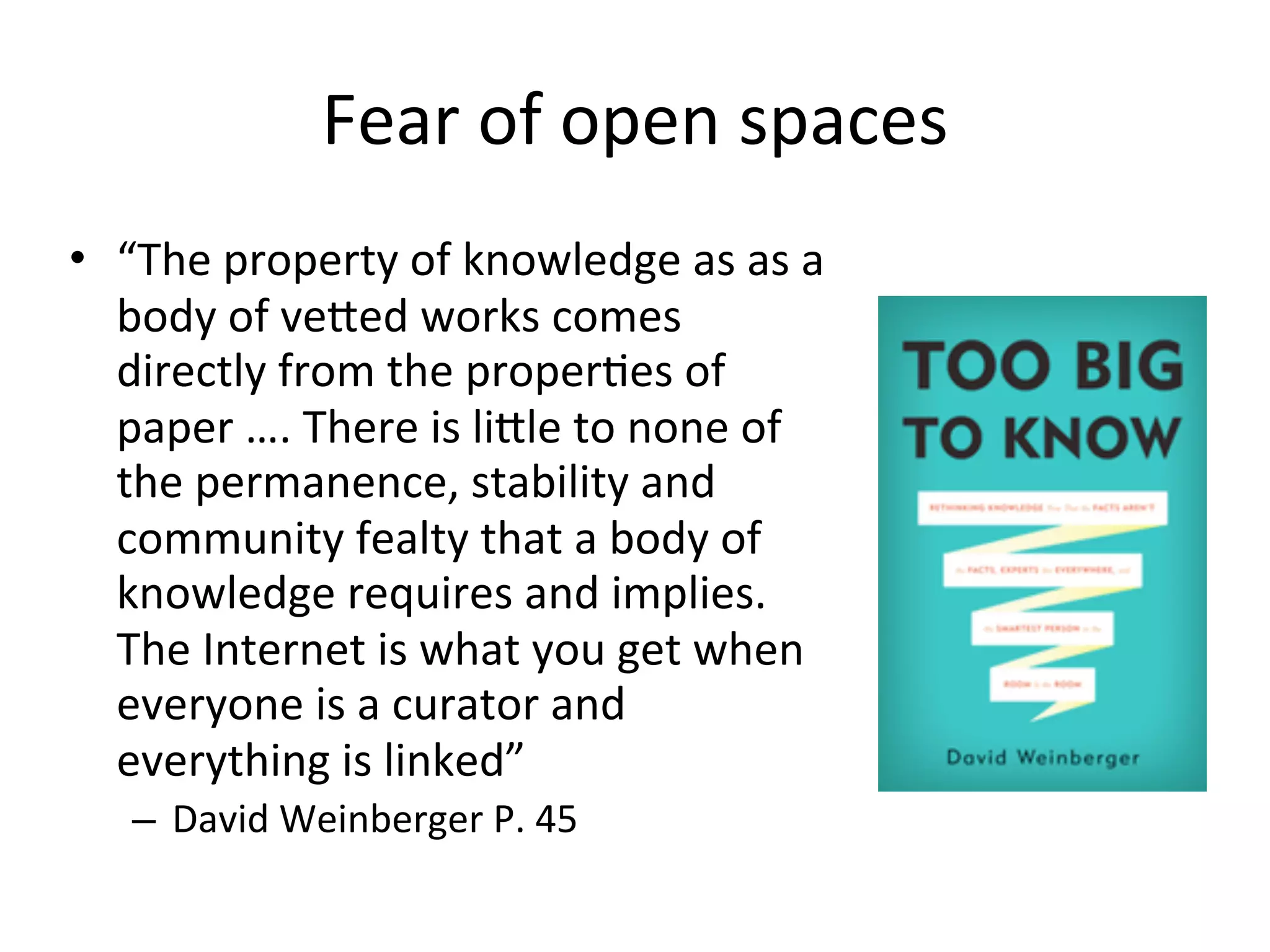 Fear	
  of	
  open	
  spaces
• “The	
  property	
  of	
  knowledge	
  as	
  as	
  a	
  
  body	
  of	
  vefed	
  works	
  comes	
  
  directly	
  from	
  the	
  properAes	
  of	
  
  paper	
  ….	
  There	
  is	
  lifle	
  to	
  none	
  of	
  
  the	
  permanence,	
  stability	
  and	
  
  community	
  fealty	
  that	
  a	
  body	
  of	
  
  knowledge	
  requires	
  and	
  implies.	
  
  The	
  Internet	
  is	
  what	
  you	
  get	
  when	
  
  everyone	
  is	
  a	
  curator	
  and	
  
  everything	
  is	
  linked”	
  
     – David	
  Weinberger	
  P.	
  45
 