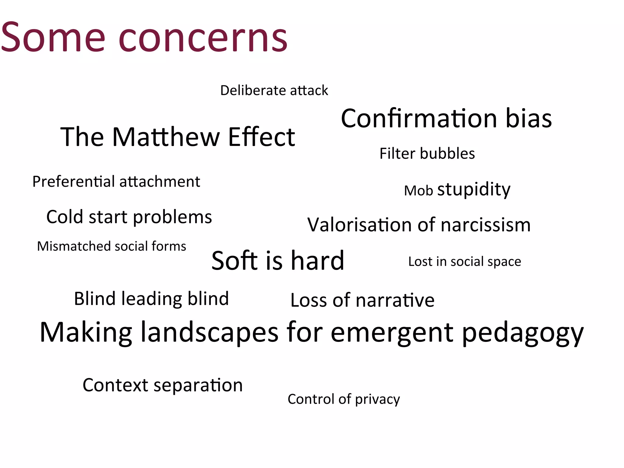 Some	
  concerns
                                   Deliberate	
  aXack

                                                         ConﬁrmaAon	
  bias
      The	
  Mafhew	
  Eﬀect                                     Filter	
  bubbles
 PreferenAal	
  afachment                                                Mob	
  stupidity
   Cold	
  start	
  problems                      ValorisaAon	
  of	
  narcissism
  Mismatched	
  social	
  forms
                                  So0	
  is	
  hard                      Lost	
  in	
  social	
  space

         Blind	
  leading	
  blind             Loss	
  of	
  narraAve
  Making	
  landscapes	
  for	
  emergent	
  pedagogy
          Context	
  separaAon	
  
                                              Control	
  of	
  privacy
 