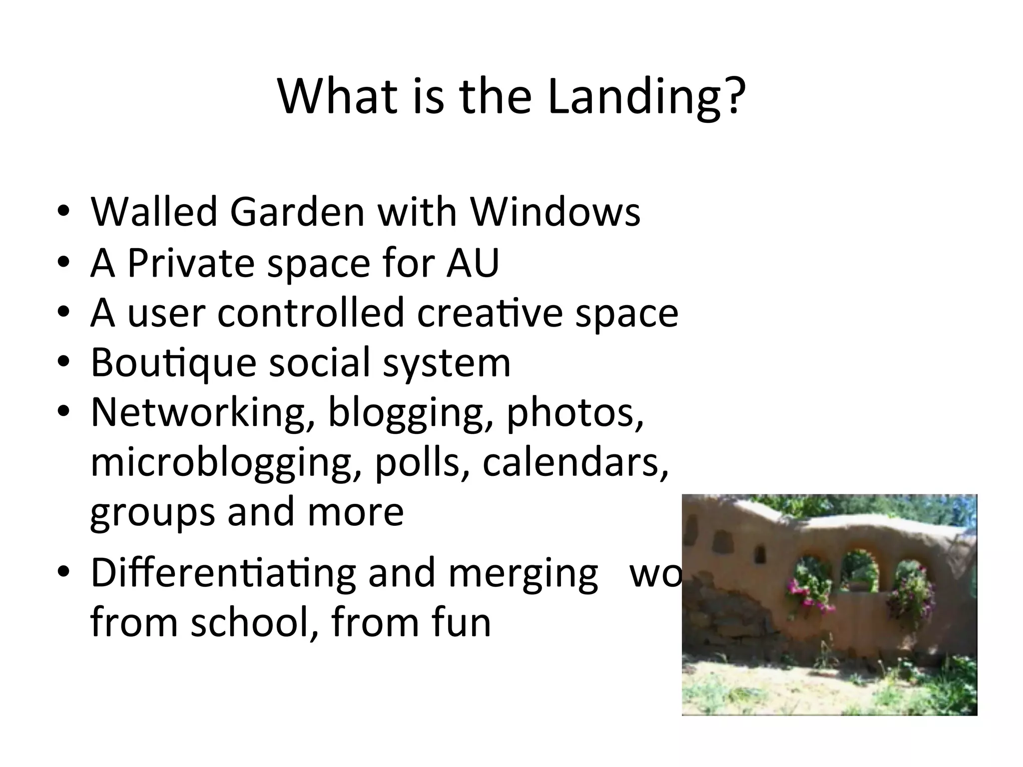 What	
  is	
  the	
  Landing?

• Walled	
  Garden	
  with	
  Windows
• A	
  Private	
  space	
  for	
  AU
• A	
  user	
  controlled	
  creaAve	
  space
• BouAque	
  social	
  system
• Networking,	
  blogging,	
  photos,	
  
  microblogging,	
  polls,	
  calendars,	
  
  groups	
  and	
  more
• DiﬀerenAaAng	
  and	
  merging	
   	
  work,	
  
  from	
  school,	
  from	
  fun
 