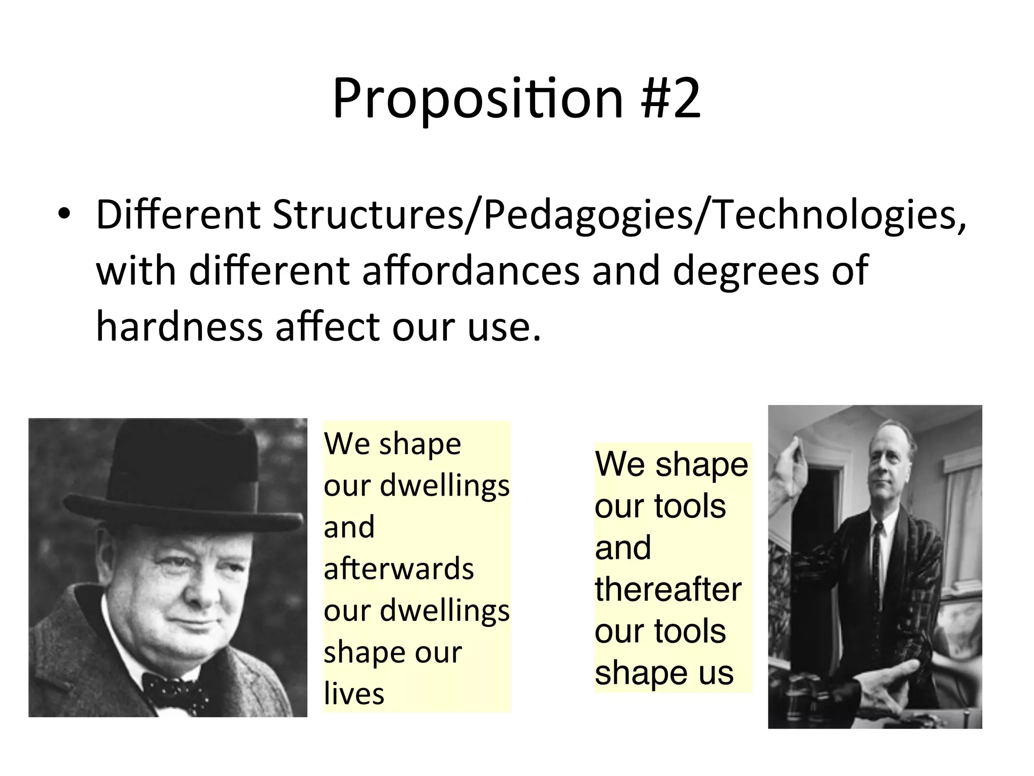 Proposi.on	
  #2
• Diﬀerent	
  Structures/Pedagogies/Technologies,	
  
  with	
  diﬀerent	
  aﬀordances	
  and	
  degrees	
  of	
  
  hardness	
  aﬀect	
  our	
  use.

                 We	
  shape	
  
                                        We shape
                 our	
  dwellings	
  
                                        our tools
                 and	
  
                                        and
                 a0erwards	
  
                                        thereafter
                 our	
  dwellings	
  
                                        our tools
                 shape	
  our	
  
                                        shape us
                 lives
 