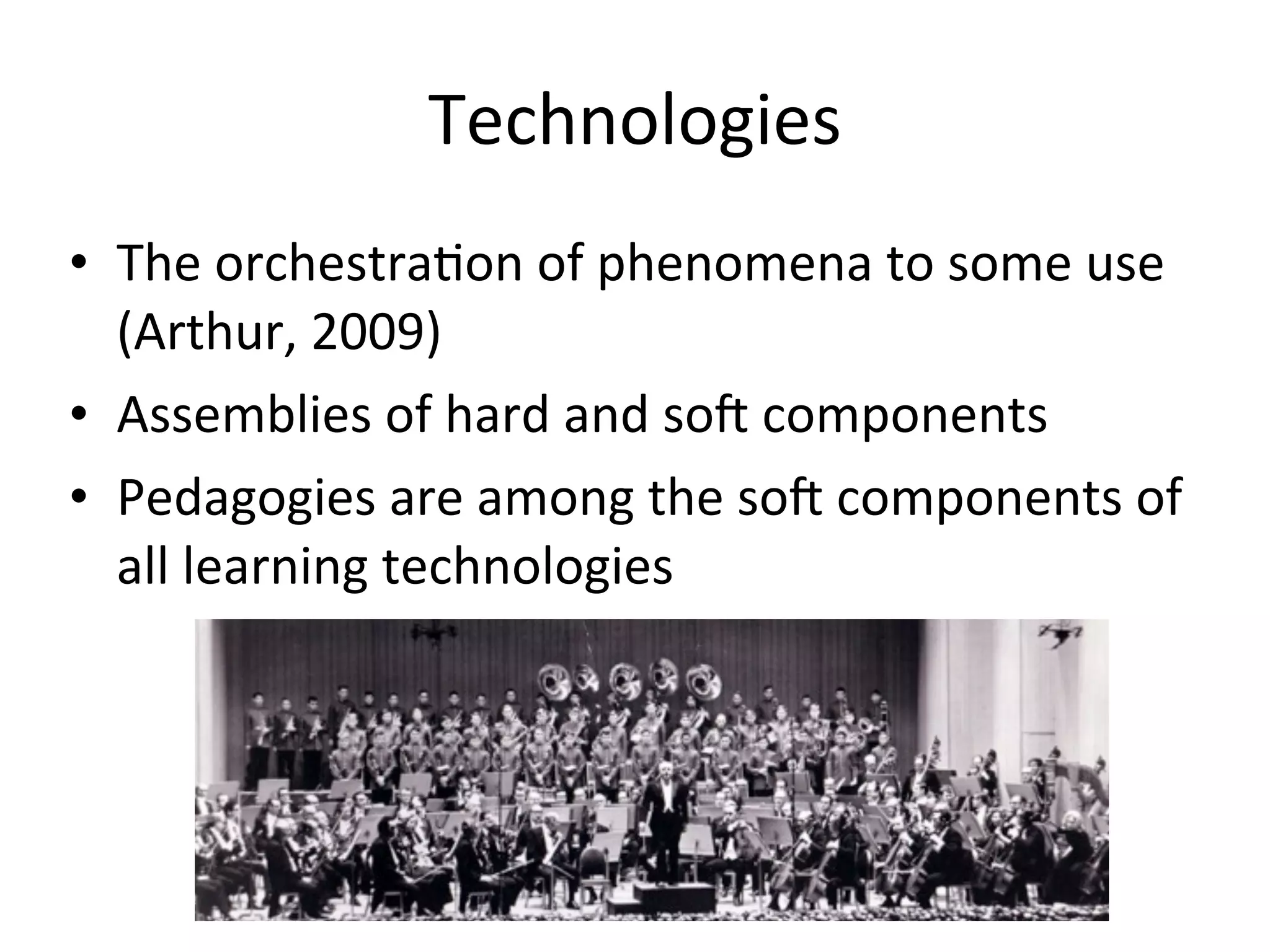 Technologies
• The	
  orchestraAon	
  of	
  phenomena	
  to	
  some	
  use	
  
  (Arthur,	
  2009)
• Assemblies	
  of	
  hard	
  and	
  so0	
  components
• Pedagogies	
  are	
  among	
  the	
  so0	
  components	
  of	
  
  all	
  learning	
  technologies
 