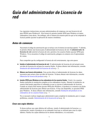 Guía del administrador de Licencia de
red

Las siguientes instrucciones son para administradores de empresas con una licencia de red
para SPSS® para Windows®. Esta licencia le permite instalar SPSS para Windows en tantos
ordenadores como desee. Sin embargo, sólo el número de usuarios para los que se ha comprado la
licencia podrán ejecutar la aplicación de manera simultánea.

Antes de comenzar
Necesitará el código de autorización que se incluye con el sistema (en una hoja aparte). Y además,
le permite obtener una licencia para el administrador de licencias de red. El administrador de
licencias de red controla la licencia de red y permite a los usuarios ﬁnales ejecutar SPSS para
Windows. Si no encuentra el código de autorización, póngase en contacto con el representante
de ventas.
Para comprobar que ha conﬁgurado la licencia de red correctamente, siga estos pasos:
E Instalar el administrador de licencias de red. El administrador de licencias de red actuará como

servidor de licencias de red para los usuarios ﬁnales. Si desea obtener más información, consulte
Instalación del administrador de licencias de red en p. 2 .
E Obtener una licencia del producto. Esta acción ofrece al administrador de licencias los datos

necesarios para actuar como servidor de licencias. Si desea obtener más información, consulte
Obtención de licencia del producto en p. 3 .
E Instalar SPSS para Windows en los ordenadores de los usuarios finales. Usted o los usuarios

ﬁnales realizarán la instalación completa en los ordenadores locales. Durante la instalación, un
usuario ﬁnal puede especiﬁcar el ordenador en que se ejecuta el administrador de licencias.
Cuando un usuario ﬁnal intenta ejecutar SPSS para Windows, el producto se comunica con dicho
administrador de licencias para obtener una licencia. Si hay una disponible, se ejecutará SPSS
para Windows. Si desea obtener más información, consulte Instalación del producto en los
ordenadores de los usuarios ﬁnales en p. 7 .
No es necesario realizar ningún paso administrativo para completar la instalación, pero si surgen
problemas, consulte Administración de la licencia de red en p. 10.

Crear una copia idéntica
Si desea realizar una copia idéntica del software, instale el administrador de licencias y, a
continuación, instale el producto en un ordenador local que se utilizará para crear la copia
idéntica. Realice las copias idénticas de los demás ordenadores, si es necesario.
1

 