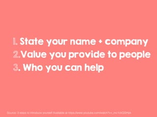 1. State your name + company
2.Value you provide to people
3. Who you can help
Source: 3 steps to introduce yourself Available at https://www.youtube.com/watch?v=_mc1ckQGHpk !
 