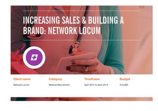 Client name
 Category
 Timeframe
 Budget
Network Locum

Medical Recruitment
 April 2012 to April 2013
 £10,000


INCREASING SALES & BUILDING A
BRAND: NETWORK LOCUM
 