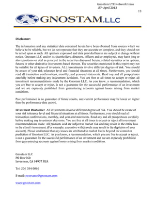 Gnostam	
  LTE	
  Network	
  Issue	
  
                                                                            15th	
  April	
  2012	
  
	
                                                                                                                   13	
  




	
  

       Disclaimer:

       The information and any statistical data contained herein have been obtained from sources which we
       believe to be reliable, but we do not represent that they are accurate or complete, and they should not
       be relied upon as such. All opinions expressed and data provided herein are subject to change without
       notice. Gnostam LLC and/or its shareholders, directors, officers and/or employees, may have long or
       short positions or deal as principal in the securities discussed herein, related securities or in options,
       futures or other derivative instruments based thereon. The securities mentioned in this report may not
       be suitable for all types of investors. ALL investments involve different degrees of risk. You should
       be aware of your risk tolerance level and financial situations at all times. Furthermore, you should
       read all transaction confirmations, monthly, and year-end statements. Read any and all prospectuses
       carefully before making any investment decisions. You are free at all times to accept or reject all
       investment recommendations made by the Gnostam LLC. As you know, a recommendation, which
       you are free to accept or reject, is not a guarantee for the successful performance of an investment
       and we are expressly prohibited from guaranteeing accounts against losses arising from market
       conditions.

       Past performance is no guarantee of future results, and current performance may be lower or higher
       than the performance data quoted.

       Investment Disclaimer All investments involve different degrees of risk. You should be aware of
       your risk tolerance level and financial situations at all times. Furthermore, you should read all
       transaction confirmations, monthly, and year-end statements. Read any and all prospectuses carefully
       before making any investment decisions. You are free at all times to accept or reject all investment
       recommendations made. All products sold are subject to market risk and may result in the entire loss
       to the client's investment. (For example: excessive withdrawals may result in the depletion of your
       account). Please understand that any losses are attributed to market forces beyond the control or
       prediction of Gnostam LLC. As you know, a recommendation, which you are free to accept or reject,
       is not a guarantee for the successful performance of an investment and we are expressly prohibited
       from guaranteeing accounts against losses arising from market conditions.
       	
  


       Gnostam	
  LLC	
  
       PO	
  Box	
  960	
  
       Inverness,	
  CA	
  94937	
  USA	
  
       	
  
       Tel:	
  206	
  384	
  0069	
  
       	
  
       E-­‐mail:	
  pcorsano@gnostam.com	
  
       	
  
       www.gnostam.com	
  
 