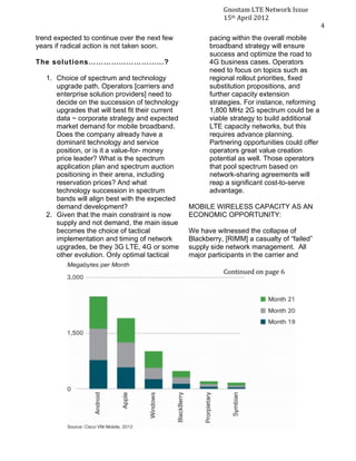 4
3




                                                                        Gnostam	
  LTE	
  Network	
  Issue	
  
                                                                        15th	
  April	
  2012	
  
    	
                                                                                                           4	
  
           trend expected to continue over the next few            pacing within the overall mobile
           years if radical action is not taken soon.              broadband strategy will ensure
                                                                   success and optimize the road to
           The solutions…… ……………… ……?                              4G business cases. Operators
                                                                   need to focus on topics such as
              1. Choice of spectrum and technology                 regional rollout priorities, fixed
                 upgrade path. Operators [carriers and             substitution propositions, and
                 enterprise solution providers] need to            further capacity extension
                 decide on the succession of technology            strategies. For instance, reforming
                 upgrades that will best fit their current         1,800 MHz 2G spectrum could be a
                 data ~ corporate strategy and expected            viable strategy to build additional
                 market demand for mobile broadband.               LTE capacity networks, but this
                 Does the company already have a                   requires advance planning.
                 dominant technology and service                   Partnering opportunities could offer
                 position, or is it a value-for- money             operators great value creation
                 price leader? What is the spectrum                potential as well. Those operators
                 application plan and spectrum auction             that pool spectrum based on
                 positioning in their arena, including             network-sharing agreements will
                 reservation prices? And what                      reap a significant cost-to-serve
                 technology succession in spectrum                 advantage.
                 bands will align best with the expected
                 demand development?                         MOBILE WIRELESS CAPACITY AS AN
              2. Given that the main constraint is now       ECONOMIC OPPORTUNITY:
                 supply and not demand, the main issue
                 becomes the choice of tactical              We have witnessed the collapse of
                 implementation and timing of network        Blackberry, [RIMM] a casualty of “failed”
                 upgrades, be they 3G LTE, 4G or some        supply side network management. All
                 other evolution. Only optimal tactical      major participants in the carrier and

                                                                        Continued	
  on	
  page	
  6	
  
 
